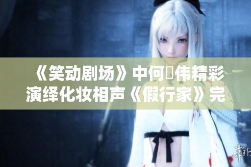 《笑动剧场》中何沄伟精彩演绎化妆相声《假行家》完整版观看攻略