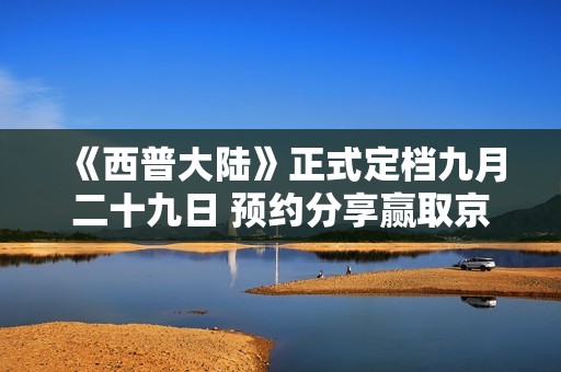 《西普大陆》正式定档九月二十九日 预约分享赢取京东卡等丰厚礼物