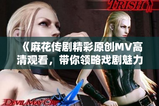 《麻花传剧精彩原创MV高清观看，带你领略戏剧魅力》