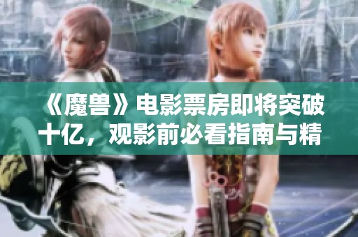 《魔兽》电影票房即将突破十亿，观影前必看指南与精彩组图分享