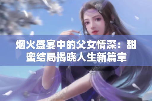烟火盛宴中的父女情深：甜蜜结局揭晓人生新篇章