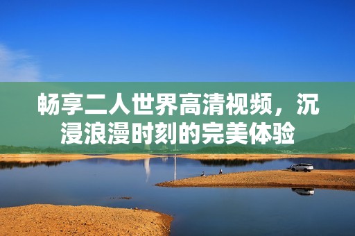 畅享二人世界高清视频，沉浸浪漫时刻的完美体验