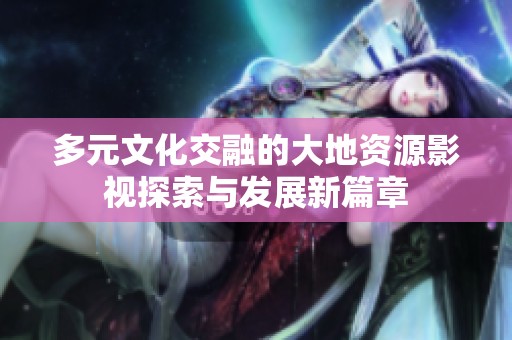 多元文化交融的大地资源影视探索与发展新篇章