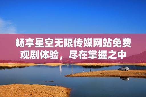 畅享星空无限传媒网站免费观剧体验，尽在掌握之中