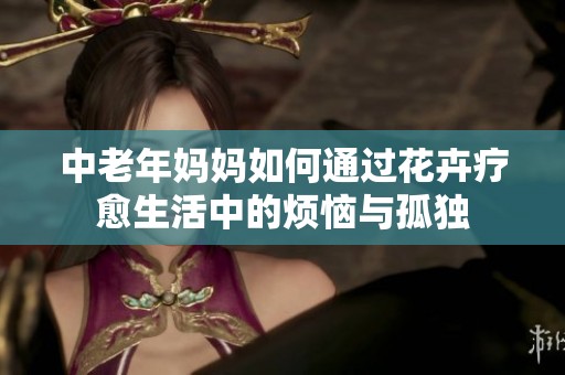 中老年妈妈如何通过花卉疗愈生活中的烦恼与孤独