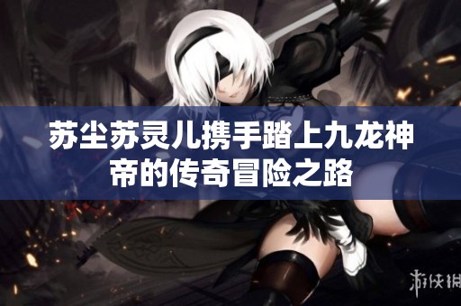 苏尘苏灵儿携手踏上九龙神帝的传奇冒险之路
