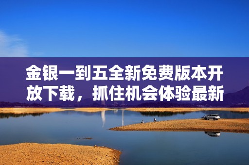 金银一到五全新免费版本开放下载，抓住机会体验最新内容