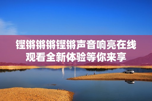 铿锵锵锵铿锵声音响亮在线观看全新体验等你来享