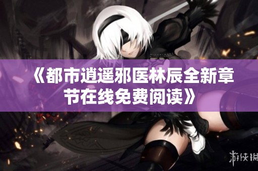 《都市逍遥邪医林辰全新章节在线免费阅读》