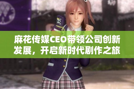 麻花传媒CEO带领公司创新发展，开启新时代剧作之旅