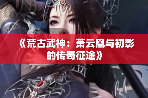 《荒古武神：萧云凰与初影的传奇征途》