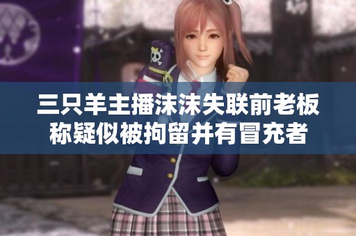 三只羊主播沫沫失联前老板称疑似被拘留并有冒充者