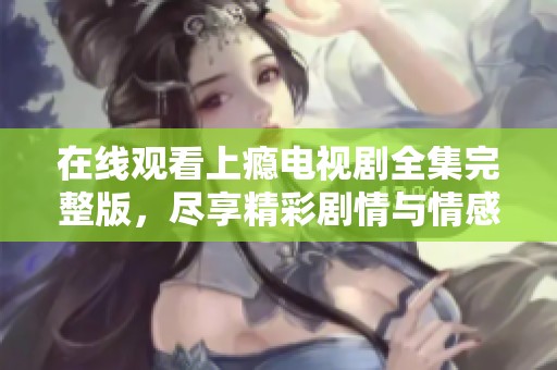 在线观看上瘾电视剧全集完整版，尽享精彩剧情与情感冲突