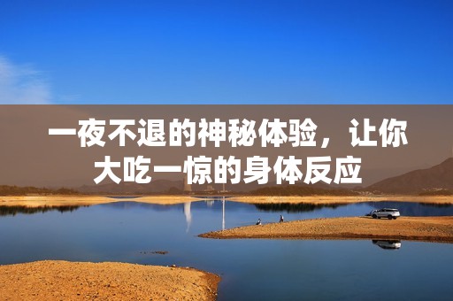 一夜不退的神秘体验，让你大吃一惊的身体反应