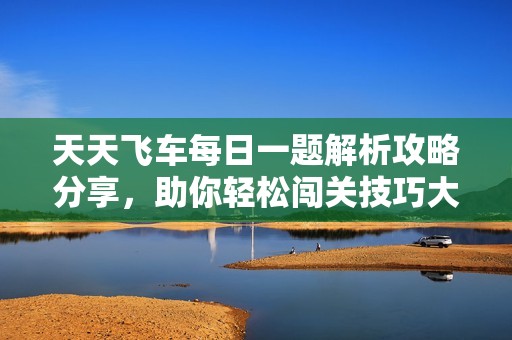 天天飞车每日一题解析攻略分享，助你轻松闯关技巧大揭密