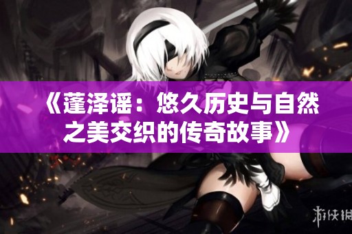 《蓬泽谣：悠久历史与自然之美交织的传奇故事》