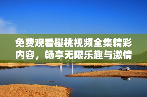 免费观看樱桃视频全集精彩内容，畅享无限乐趣与激情体验