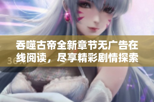 吞噬古帝全新章节无广告在线阅读，尽享精彩剧情探索