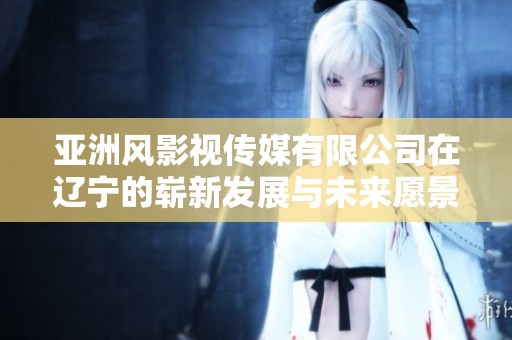 亚洲风影视传媒有限公司在辽宁的崭新发展与未来愿景