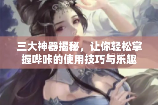 三大神器揭秘，让你轻松掌握哔咔的使用技巧与乐趣