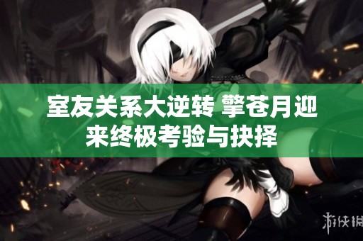 室友关系大逆转 擎苍月迎来终极考验与抉择