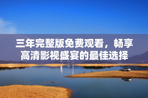 三年完整版免费观看，畅享高清影视盛宴的最佳选择