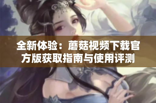 全新体验：蘑菇视频下载官方版获取指南与使用评测