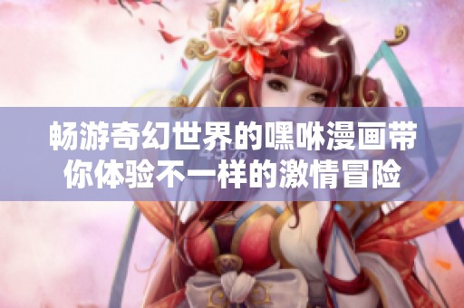 畅游奇幻世界的嘿咻漫画带你体验不一样的激情冒险