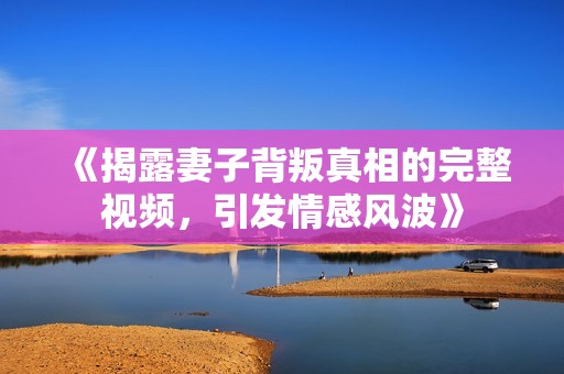 《揭露妻子背叛真相的完整视频，引发情感风波》