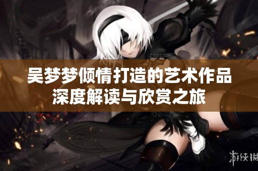 吴梦梦倾情打造的艺术作品深度解读与欣赏之旅