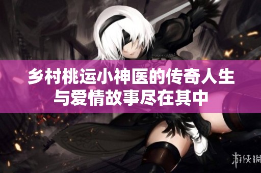 乡村桃运小神医的传奇人生与爱情故事尽在其中
