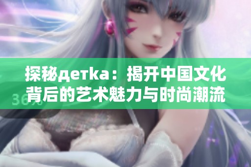 探秘детka：揭开中国文化背后的艺术魅力与时尚潮流