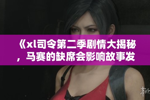 《xl司令第二季剧情大揭秘，马赛的缺席会影响故事发展吗》
