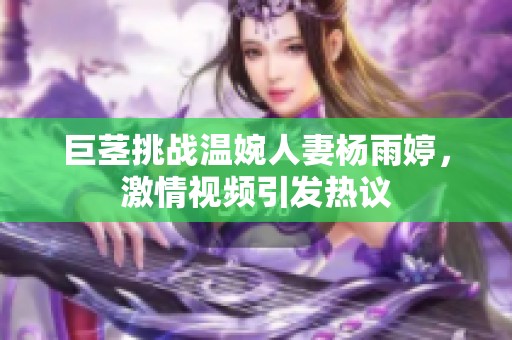 巨茎挑战温婉人妻杨雨婷，激情视频引发热议