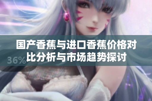 国产香蕉与进口香蕉价格对比分析与市场趋势探讨