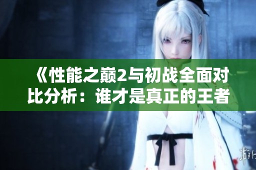 《性能之巅2与初战全面对比分析：谁才是真正的王者》