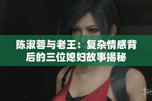 陈淑蓉与老王：复杂情感背后的三位媳妇故事揭秘