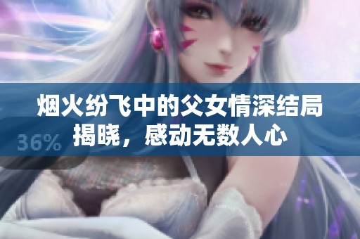 烟火纷飞中的父女情深结局揭晓，感动无数人心
