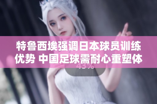 特鲁西埃强调日本球员训练优势 中国足球需耐心重塑体系