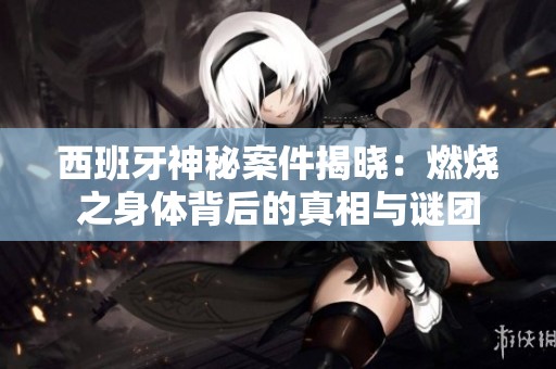 西班牙神秘案件揭晓：燃烧之身体背后的真相与谜团