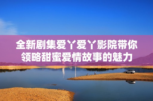 全新剧集爱丫爱丫影院带你领略甜蜜爱情故事的魅力