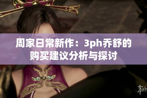 周家日常新作：3ph乔舒的购买建议分析与探讨