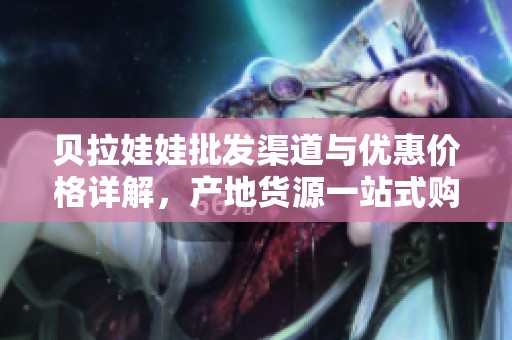 贝拉娃娃批发渠道与优惠价格详解，产地货源一站式购买