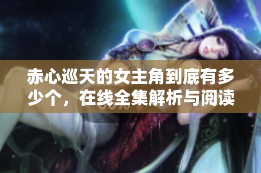 赤心巡天的女主角到底有多少个，在线全集解析与阅读指南