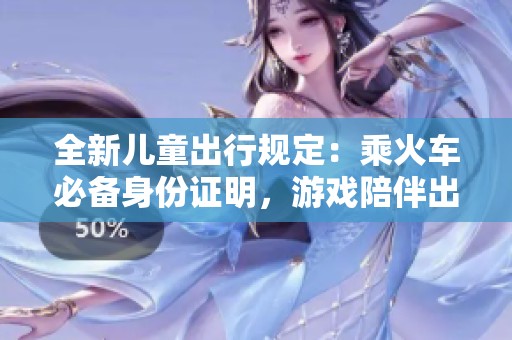 全新儿童出行规定：乘火车必备身份证明，游戏陪伴出游更安心