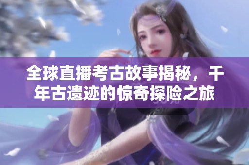 全球直播考古故事揭秘，千年古遗迹的惊奇探险之旅