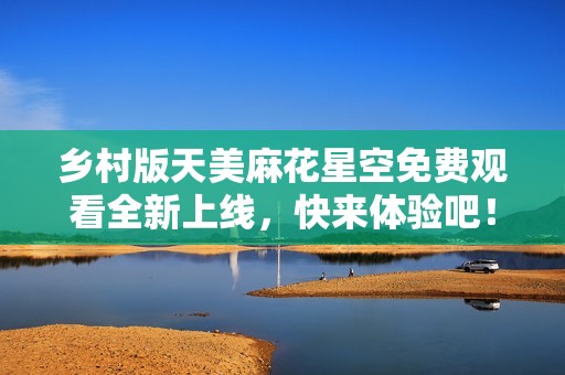 乡村版天美麻花星空免费观看全新上线，快来体验吧！