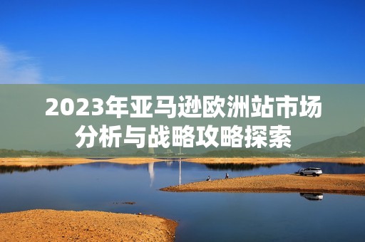 2023年亚马逊欧洲站市场分析与战略攻略探索