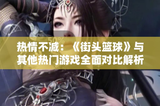 热情不减：《街头篮球》与其他热门游戏全面对比解析