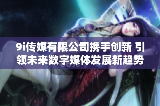 9i传媒有限公司携手创新 引领未来数字媒体发展新趋势